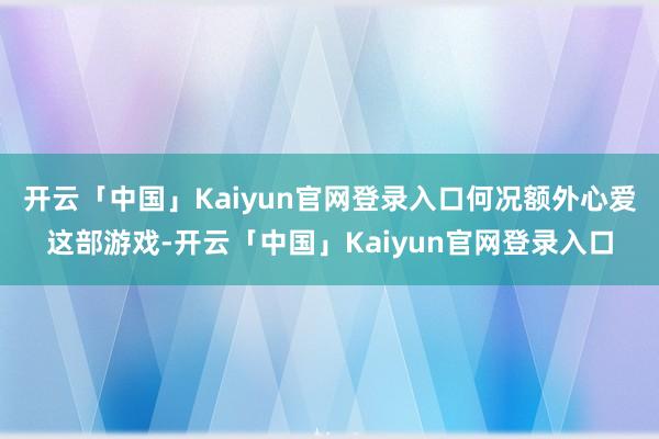 开云「中国」Kaiyun官网登录入口何况额外心爱这部游戏-开云「中国」Kaiyun官网登录入口