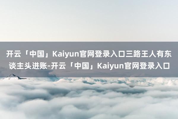 开云「中国」Kaiyun官网登录入口三路王人有东谈主头进账-开云「中国」Kaiyun官网登录入口