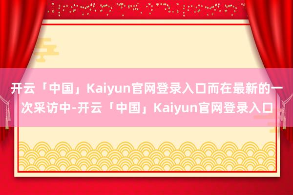 开云「中国」Kaiyun官网登录入口而在最新的一次采访中-开云「中国」Kaiyun官网登录入口