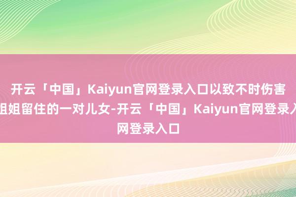 开云「中国」Kaiyun官网登录入口以致不时伤害着姐姐留住的一对儿女-开云「中国」Kaiyun官网登录入口