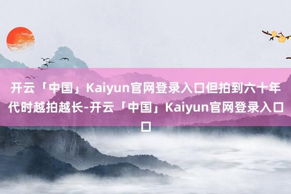 开云「中国」Kaiyun官网登录入口但拍到六十年代时越拍越长-开云「中国」Kaiyun官网登录入口
