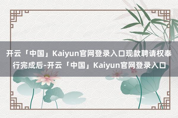 开云「中国」Kaiyun官网登录入口现款聘请权奉行完成后-开云「中国」Kaiyun官网登录入口