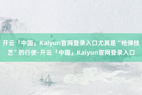 开云「中国」Kaiyun官网登录入口尤其是“枪弹技艺”的行使-开云「中国」Kaiyun官网登录入口