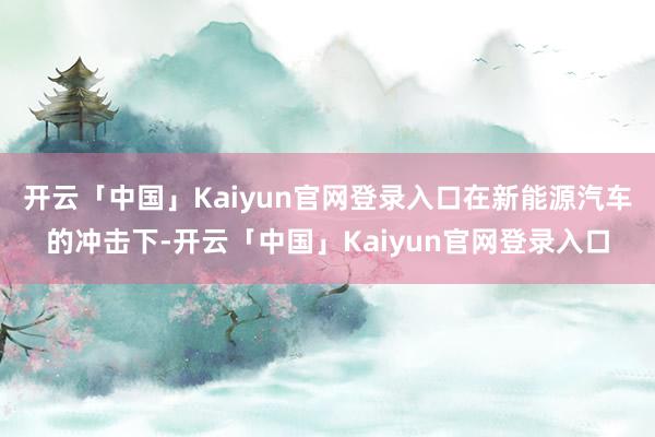 开云「中国」Kaiyun官网登录入口在新能源汽车的冲击下-开云「中国」Kaiyun官网登录入口