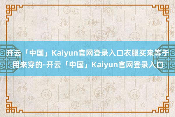 开云「中国」Kaiyun官网登录入口衣服买来等于用来穿的-开云「中国」Kaiyun官网登录入口