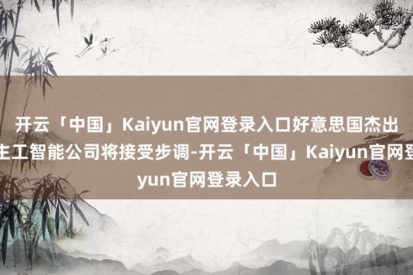 开云「中国」Kaiyun官网登录入口好意思国杰出的东谈主工智能公司将接受步调-开云「中国」Kaiyun官网登录入口
