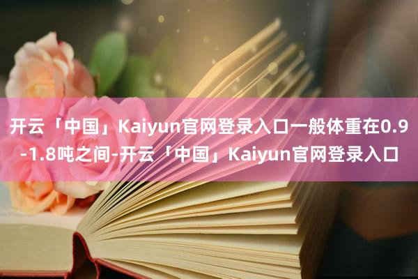 开云「中国」Kaiyun官网登录入口一般体重在0.9-1.8吨之间-开云「中国」Kaiyun官网登录入口