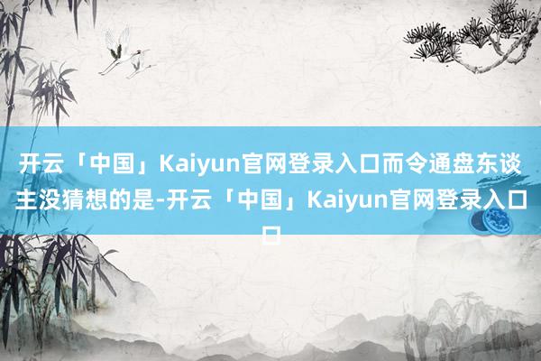 开云「中国」Kaiyun官网登录入口而令通盘东谈主没猜想的是-开云「中国」Kaiyun官网登录入口