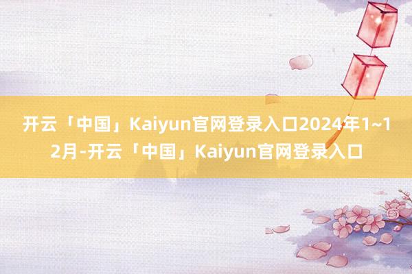 开云「中国」Kaiyun官网登录入口2024年1~12月-开云「中国」Kaiyun官网登录入口