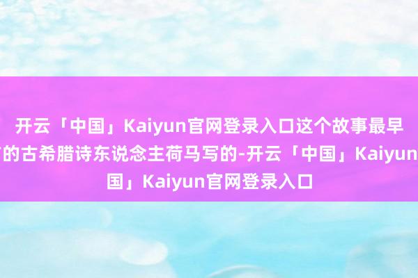开云「中国」Kaiyun官网登录入口这个故事最早是两千多年前的古希腊诗东说念主荷马写的-开云「中国」Kaiyun官网登录入口