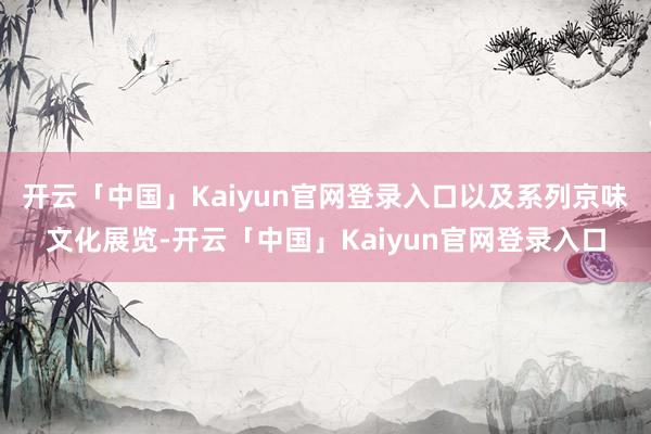 开云「中国」Kaiyun官网登录入口以及系列京味文化展览-开云「中国」Kaiyun官网登录入口