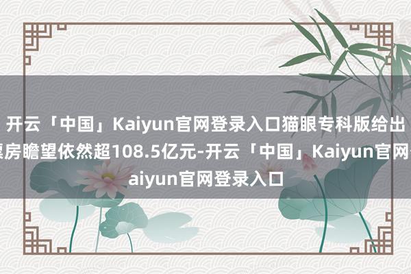 开云「中国」Kaiyun官网登录入口猫眼专科版给出的最新票房瞻望依然超108.5亿元-开云「中国」Kaiyun官网登录入口