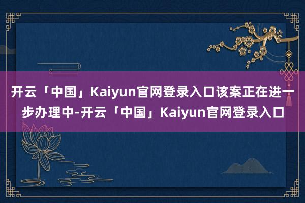 开云「中国」Kaiyun官网登录入口该案正在进一步办理中-开云「中国」Kaiyun官网登录入口
