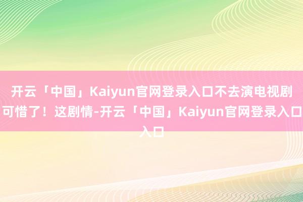 开云「中国」Kaiyun官网登录入口不去演电视剧可惜了！这剧情-开云「中国」Kaiyun官网登录入口