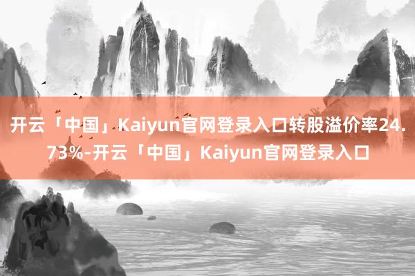 开云「中国」Kaiyun官网登录入口转股溢价率24.73%-开云「中国」Kaiyun官网登录入口