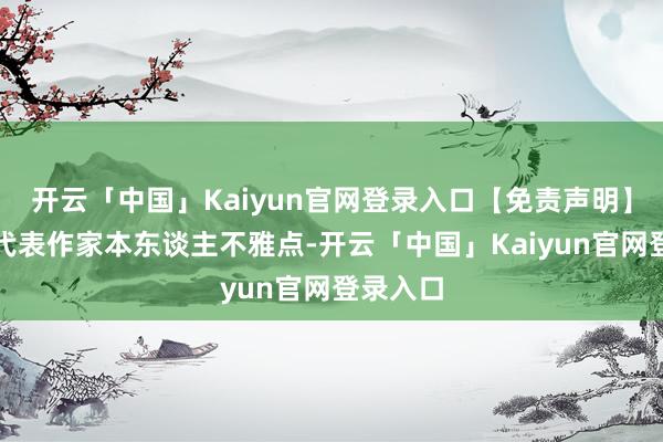 开云「中国」Kaiyun官网登录入口【免责声明】本文仅代表作家本东谈主不雅点-开云「中国」Kaiyun官网登录入口