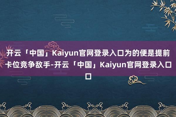 开云「中国」Kaiyun官网登录入口为的便是提前卡位竞争敌手-开云「中国」Kaiyun官网登录入口