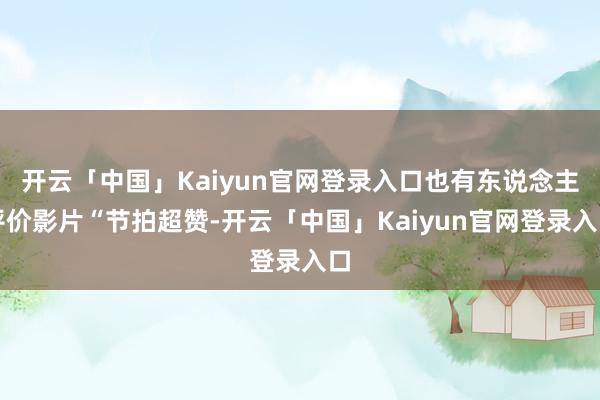 开云「中国」Kaiyun官网登录入口也有东说念主评价影片“节拍超赞-开云「中国」Kaiyun官网登录入口