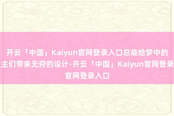 开云「中国」Kaiyun官网登录入口总能给梦中的东谈主们带来无穷的设计-开云「中国」Kaiyun官网登录入口