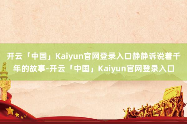 开云「中国」Kaiyun官网登录入口静静诉说着千年的故事-开云「中国」Kaiyun官网登录入口