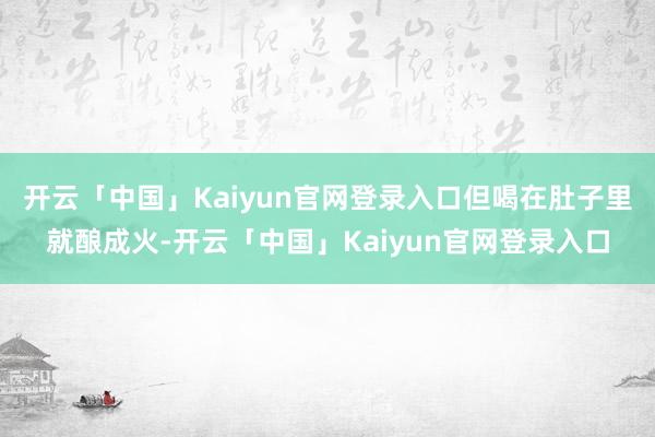 开云「中国」Kaiyun官网登录入口但喝在肚子里就酿成火-开云「中国」Kaiyun官网登录入口