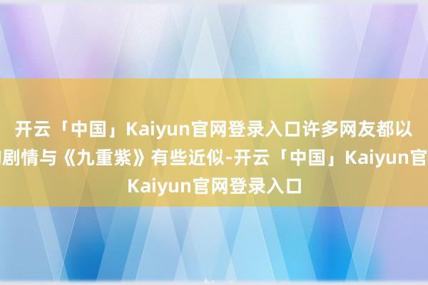 开云「中国」Kaiyun官网登录入口许多网友都以为这部剧的剧情与《九重紫》有些近似-开云「中国」Kaiyun官网登录入口