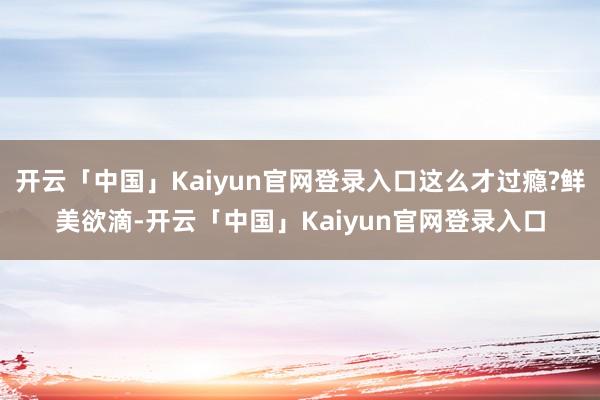 开云「中国」Kaiyun官网登录入口这么才过瘾?鲜美欲滴-开云「中国」Kaiyun官网登录入口