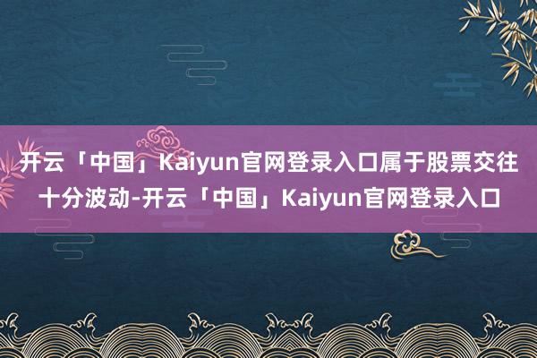 开云「中国」Kaiyun官网登录入口属于股票交往十分波动-开云「中国」Kaiyun官网登录入口