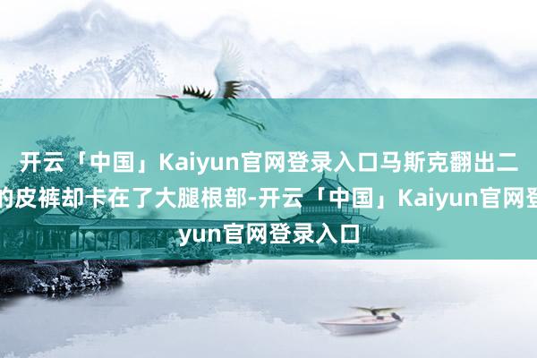 开云「中国」Kaiyun官网登录入口马斯克翻出二十年前的皮裤却卡在了大腿根部-开云「中国」Kaiyun官网登录入口
