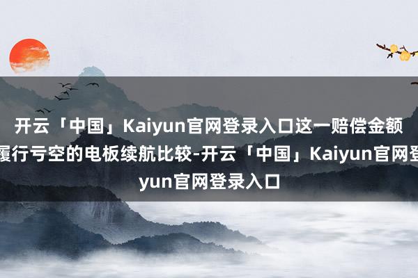 开云「中国」Kaiyun官网登录入口这一赔偿金额与用户履行亏空的电板续航比较-开云「中国」Kaiyun官网登录入口