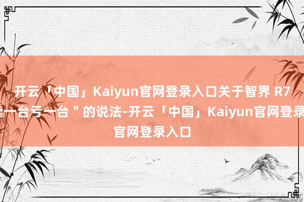 开云「中国」Kaiyun官网登录入口关于智界 R7 ＂卖一台亏一台＂的说法-开云「中国」Kaiyun官网登录入口