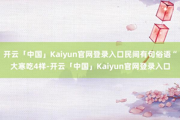 开云「中国」Kaiyun官网登录入口民间有句俗语“大寒吃4样-开云「中国」Kaiyun官网登录入口
