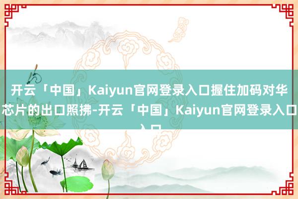 开云「中国」Kaiyun官网登录入口握住加码对华芯片的出口照拂-开云「中国」Kaiyun官网登录入口