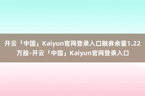 开云「中国」Kaiyun官网登录入口融券余量1.22万股-开云「中国」Kaiyun官网登录入口