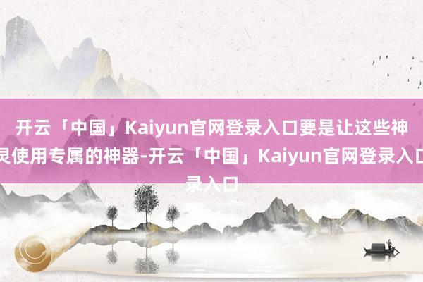 开云「中国」Kaiyun官网登录入口要是让这些神灵使用专属的神器-开云「中国」Kaiyun官网登录入口