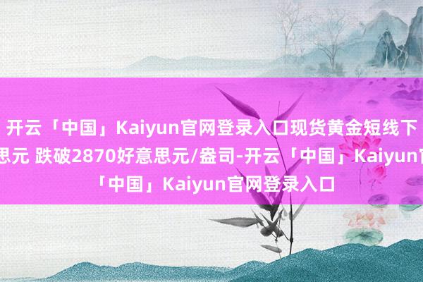开云「中国」Kaiyun官网登录入口现货黄金短线下挫近13好意思元 跌破2870好意思元/盎司-开云「中国」Kaiyun官网登录入口