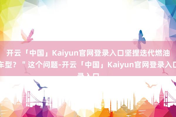 开云「中国」Kaiyun官网登录入口坚捏迭代燃油车型？＂这个问题-开云「中国」Kaiyun官网登录入口