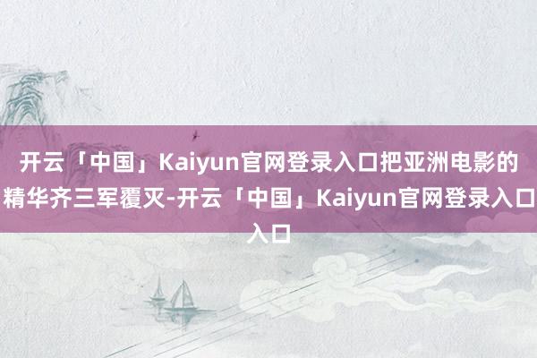 开云「中国」Kaiyun官网登录入口把亚洲电影的精华齐三军覆灭-开云「中国」Kaiyun官网登录入口