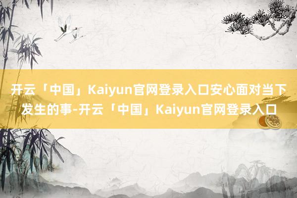 开云「中国」Kaiyun官网登录入口安心面对当下发生的事-开云「中国」Kaiyun官网登录入口