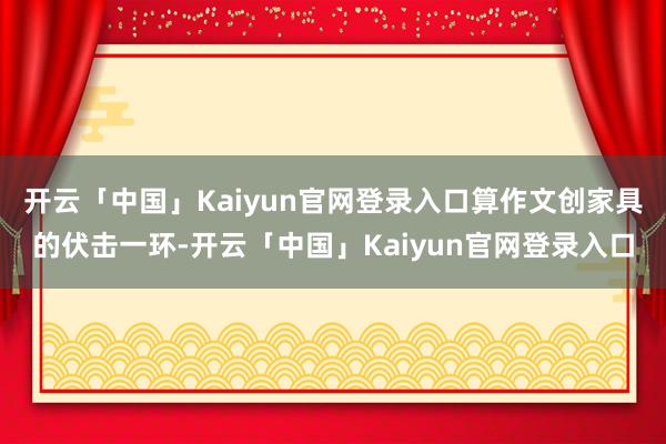 开云「中国」Kaiyun官网登录入口算作文创家具的伏击一环-开云「中国」Kaiyun官网登录入口