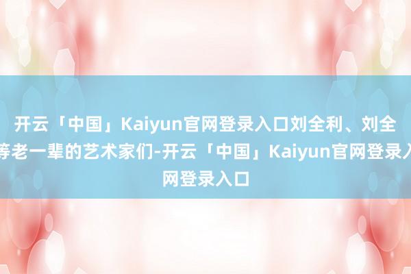 开云「中国」Kaiyun官网登录入口刘全利、刘全和等老一辈的艺术家们-开云「中国」Kaiyun官网登录入口