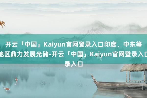 开云「中国」Kaiyun官网登录入口印度、中东等地区鼎力发展光储-开云「中国」Kaiyun官网登录入口