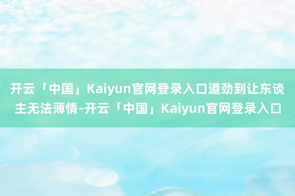 开云「中国」Kaiyun官网登录入口遒劲到让东谈主无法薄情-开云「中国」Kaiyun官网登录入口