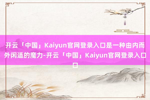 开云「中国」Kaiyun官网登录入口是一种由内而外闲适的魔力-开云「中国」Kaiyun官网登录入口