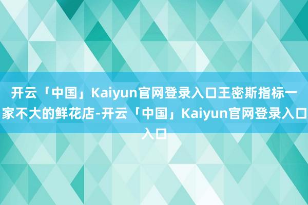 开云「中国」Kaiyun官网登录入口王密斯指标一家不大的鲜花店-开云「中国」Kaiyun官网登录入口