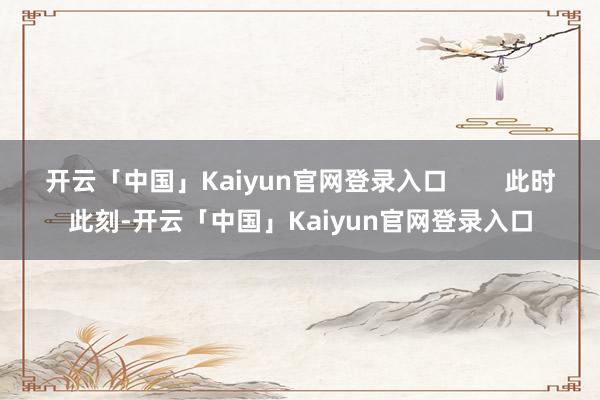 开云「中国」Kaiyun官网登录入口        此时此刻-开云「中国」Kaiyun官网登录入口