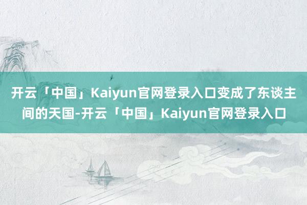 开云「中国」Kaiyun官网登录入口变成了东谈主间的天国-开云「中国」Kaiyun官网登录入口