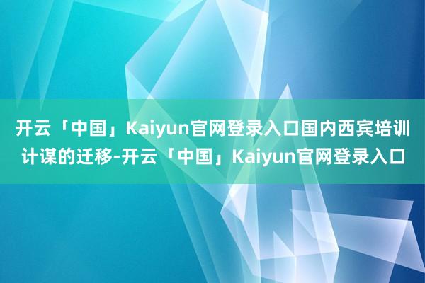 开云「中国」Kaiyun官网登录入口国内西宾培训计谋的迁移-开云「中国」Kaiyun官网登录入口