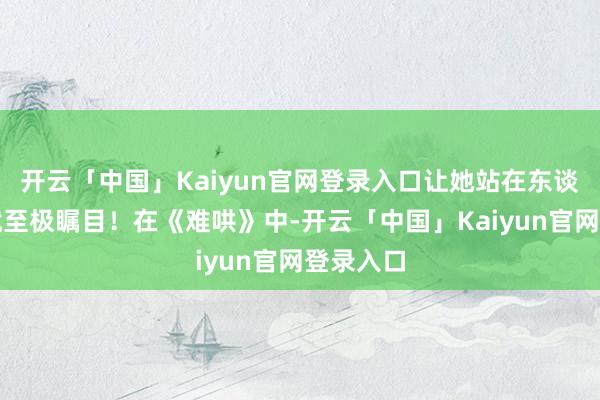 开云「中国」Kaiyun官网登录入口让她站在东谈主群中就至极瞩目！在《难哄》中-开云「中国」Kaiyun官网登录入口