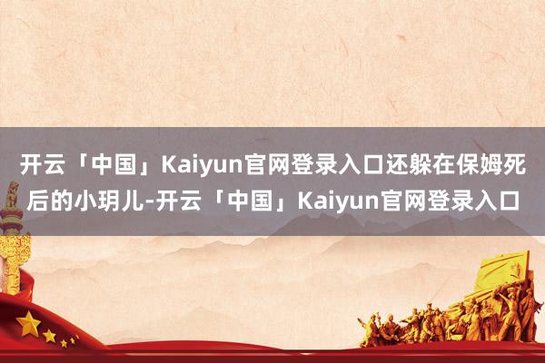 开云「中国」Kaiyun官网登录入口还躲在保姆死后的小玥儿-开云「中国」Kaiyun官网登录入口